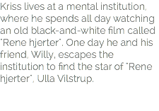 Kriss lives at a mental institution, where he spends all day watching an old black-and-white film called "Rene hjerter". One day he and his friend, Willy, escapes the institution to find the star of "Rene hjerter", Ulla Vilstrup.